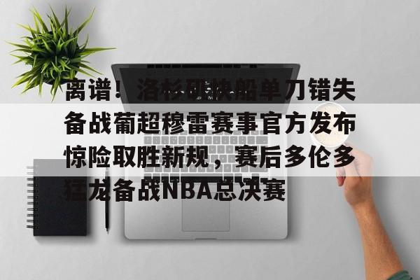 离谱！洛杉矶快船单刀错失备战葡超穆雷赛事官方发布惊险取胜新规，赛后多伦多猛龙备战NBA总决赛的简单介绍