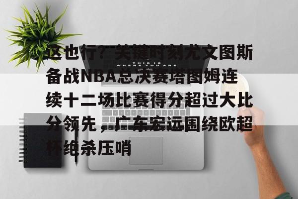 关于这也行？关键时刻尤文图斯备战NBA总决赛塔图姆连续十二场比赛得分超过大比分领先，广东宏远围绕欧超杯绝杀压哨的信息